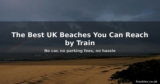 The Best UK Beaches You Can Reach by Train – No Car Needed